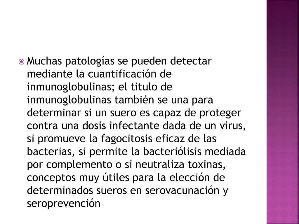 Muchas patologías se pueden detectar mediante la cuantificación de inmunoglobulinas; el titulo de inmunoglobulinas también se una para determinar si un suero es capaz de proteger contra una dosis infectante dada de un virus, si promueve la fagocitosis eficaz de las bacterias, si permite la bacteriólisis mediada por complemento o si neutraliza toxinas, conceptos muy útiles para la elección de determinados sueros en serovacunación y seroprevención