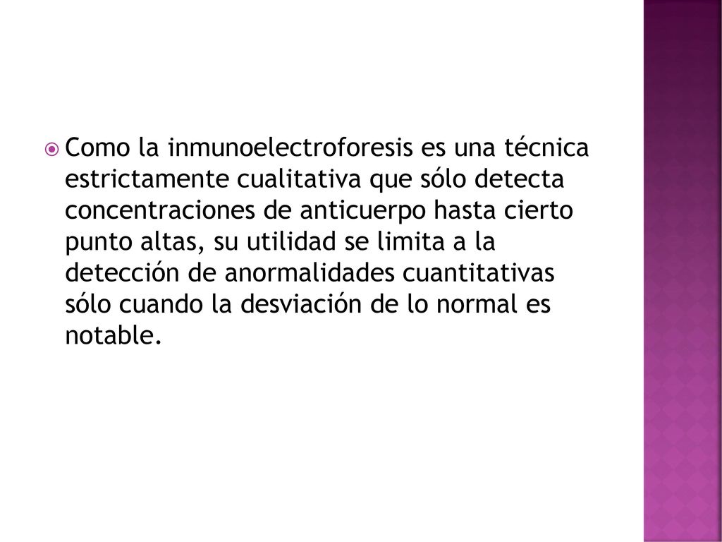 Como la inmunoelectroforesis es una técnica estrictamente cualitativa que sólo detecta concentraciones de anticuerpo hasta cierto punto altas, su utilidad se limita a la detección de anormalidades cuantitativas sólo cuando la desviación de lo normal es notable.