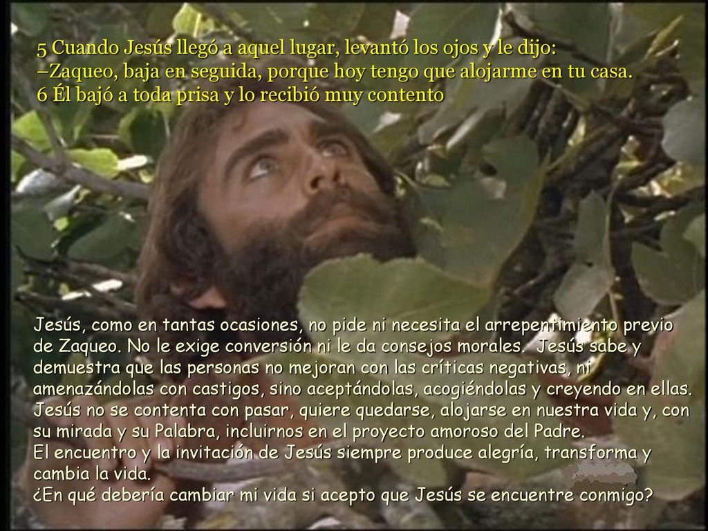 5 Cuando Jesús llegó a aquel lugar, levantó los ojos y le dijo: –Zaqueo, baja en seguida, porque hoy tengo que alojarme en tu casa. 6 Él bajó a toda prisa y lo recibió muy contento