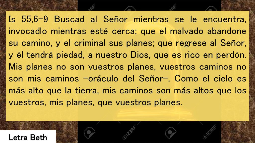 Is 55,6-9 Buscad al Señor mientras se le encuentra, invocadlo mientras esté cerca; que el malvado abandone su camino, y el criminal sus planes; que regrese al Señor, y él tendrá piedad, a nuestro Dios, que es rico en perdón. Mis planes no son vuestros planes, vuestros caminos no son mis caminos -oráculo del Señor-. Como el cielo es más alto que la tierra, mis caminos son más altos que los vuestros, mis planes, que vuestros planes.