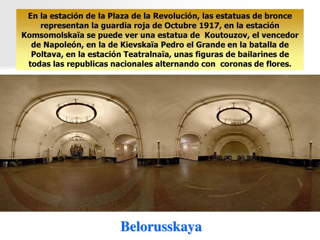 En la estación de la Plaza de la Revolución, las estatuas de bronce representan la guardia roja de Octubre 1917, en la estación Komsomolskaïa se puede ver una estatua de Koutouzov, el vencedor de Napoleón, en la de Kievskaïa Pedro el Grande en la batalla de Poltava, en la estación Teatralnaïa, unas figuras de bailarines de todas las republicas nacionales alternando con coronas de flores.