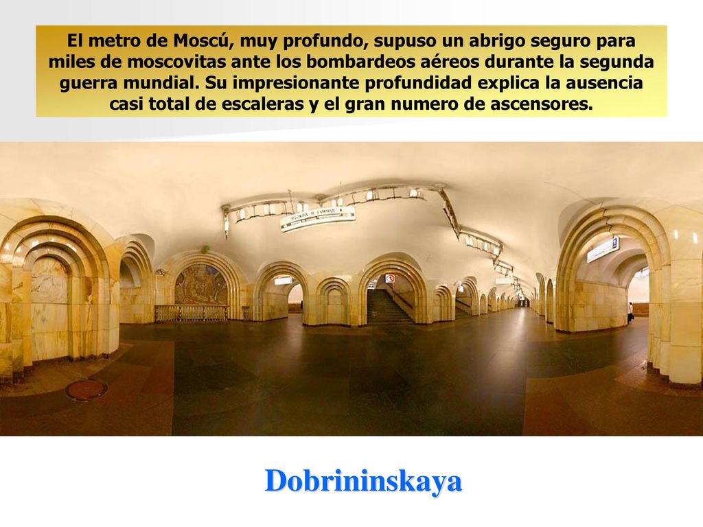 El metro de Moscú, muy profundo, supuso un abrigo seguro para miles de moscovitas ante los bombardeos aéreos durante la segunda guerra mundial. Su impresionante profundidad explica la ausencia casi total de escaleras y el gran numero de ascensores.