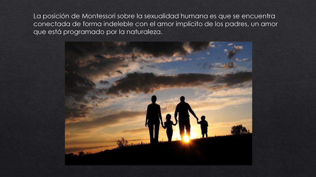 La posición de Montessori sobre la sexualidad humana es que se encuentra conectada de forma indeleble con el amor implícito de los padres, un amor que está programado por la naturaleza.