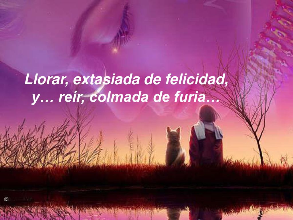 Llorar, extasiada de felicidad, y… reír, colmada de furia…