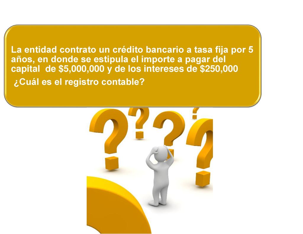 La entidad contrato un crédito bancario a tasa fija por 5 años, en donde se estipula el importe a pagar del capital de $5,000,000 y de los intereses de $250,000