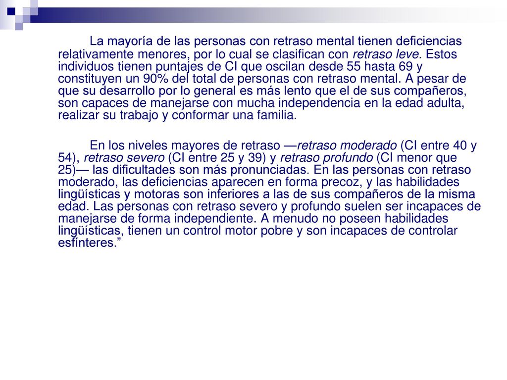 La mayoría de las personas con retraso mental tienen deficiencias relativamente menores, por lo cual se clasifican con retraso leve. Estos individuos tienen puntajes de CI que oscilan desde 55 hasta 69 y constituyen un 90% del total de personas con retraso mental. A pesar de que su desarrollo por lo general es más lento que el de sus compañeros, son capaces de manejarse con mucha independencia en la edad adulta, realizar su trabajo y conformar una familia.