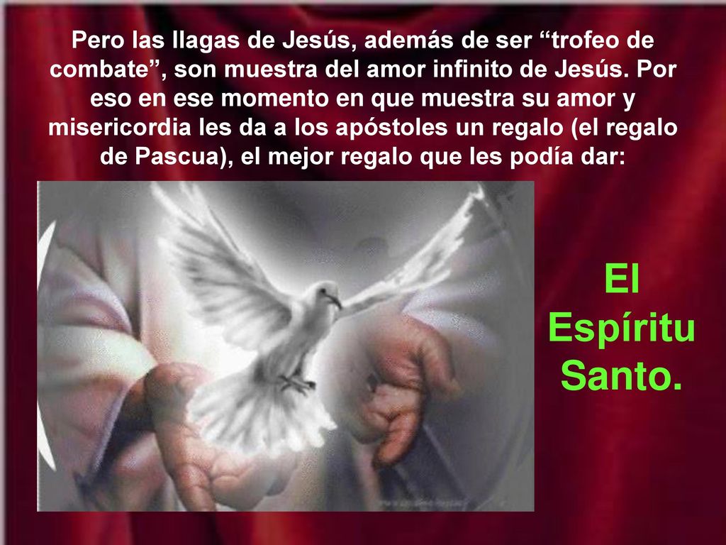 Pero las llagas de Jesús, además de ser trofeo de combate , son muestra del amor infinito de Jesús. Por eso en ese momento en que muestra su amor y misericordia les da a los apóstoles un regalo (el regalo de Pascua), el mejor regalo que les podía dar: