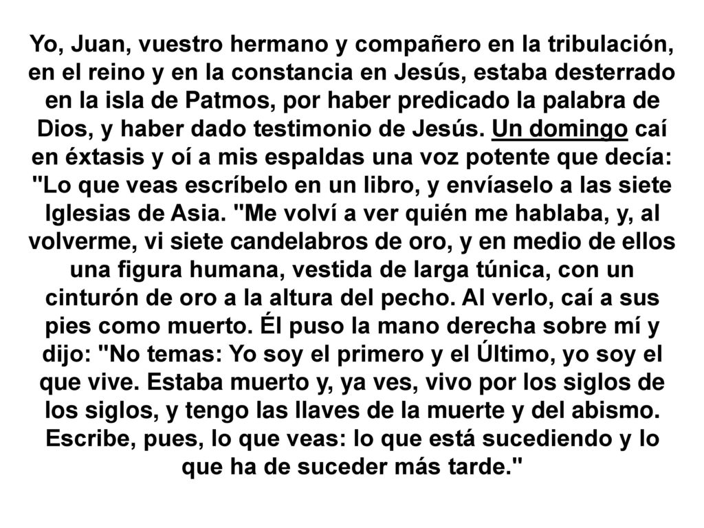 Yo, Juan, vuestro hermano y compañero en la tribulación, en el reino y en la constancia en Jesús, estaba desterrado en la isla de Patmos, por haber predicado la palabra de Dios, y haber dado testimonio de Jesús.