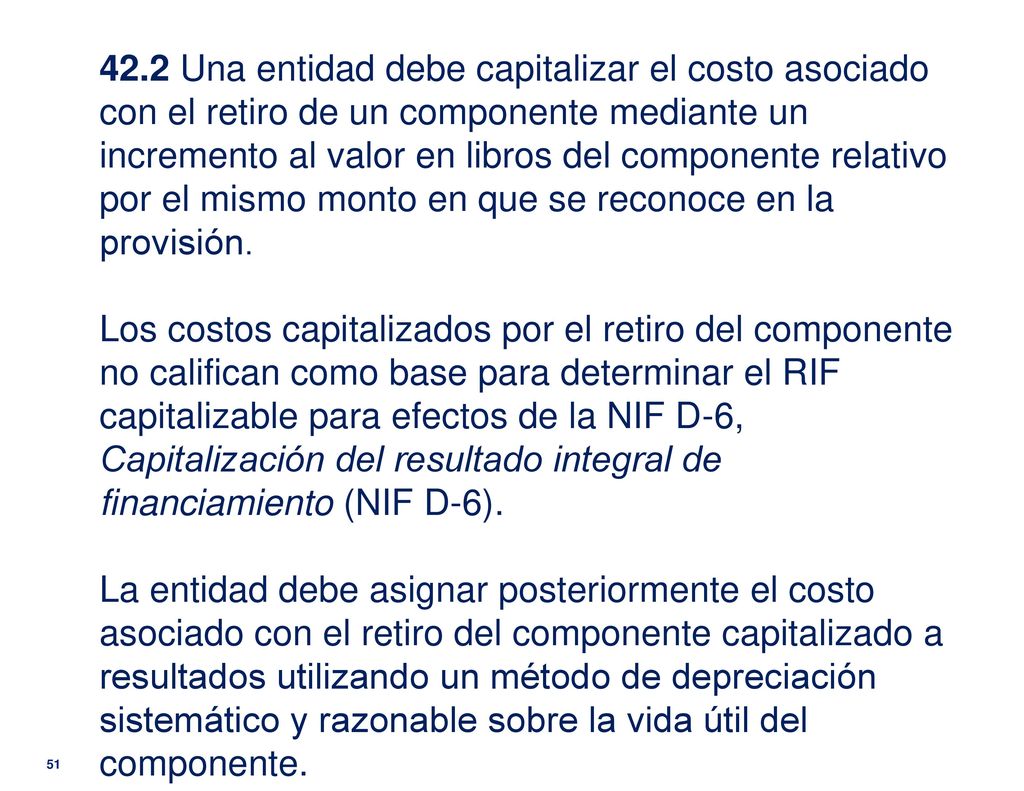 42.2 Una entidad debe capitalizar el costo asociado con el retiro de un componente mediante un incremento al valor en libros del componente relativo por el mismo monto en que se reconoce en la provisión.