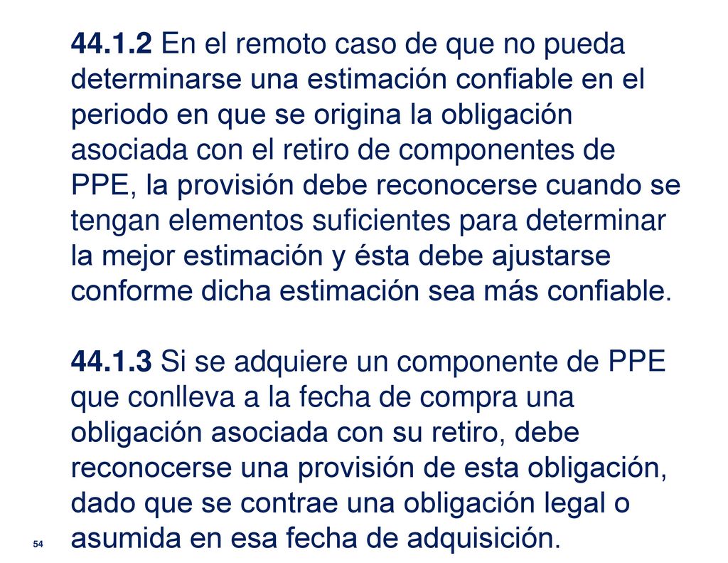 En el remoto caso de que no pueda determinarse una estimación confiable en el periodo en que se origina la obligación asociada con el retiro de componentes de PPE, la provisión debe reconocerse cuando se tengan elementos suficientes para determinar la mejor estimación y ésta debe ajustarse conforme dicha estimación sea más confiable.