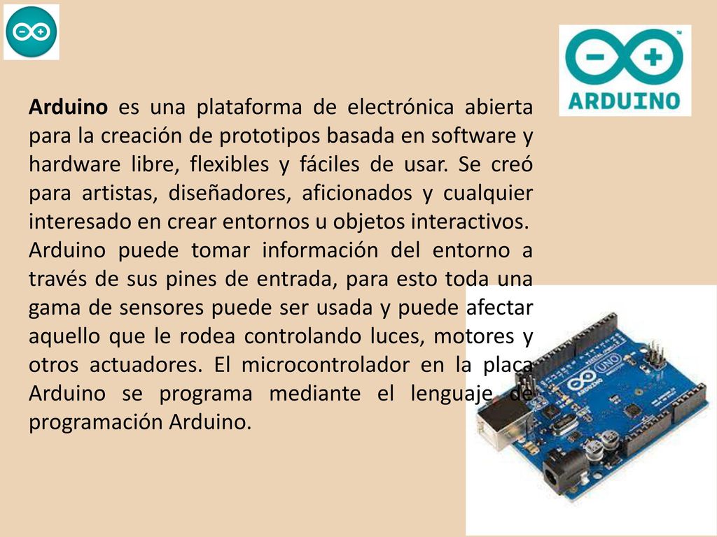 Arduino es una plataforma de electrónica abierta para la creación de prototipos basada en software y hardware libre, flexibles y fáciles de usar. Se creó para artistas, diseñadores, aficionados y cualquier interesado en crear entornos u objetos interactivos.