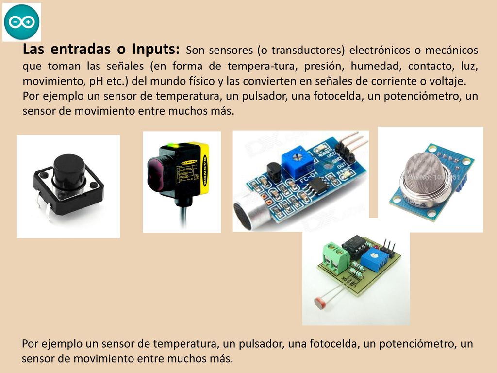 Las entradas o Inputs: Son sensores (o transductores) electrónicos o mecánicos que toman las señales (en forma de tempera-tura, presión, humedad, contacto, luz, movimiento, pH etc.) del mundo físico y las convierten en señales de corriente o voltaje.