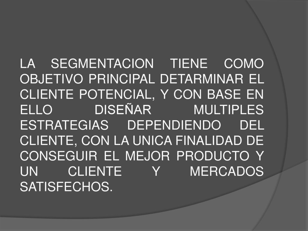 LA SEGMENTACION TIENE COMO OBJETIVO PRINCIPAL DETARMINAR EL CLIENTE POTENCIAL, Y CON BASE EN ELLO DISEÑAR MULTIPLES ESTRATEGIAS DEPENDIENDO DEL CLIENTE, CON LA UNICA FINALIDAD DE CONSEGUIR EL MEJOR PRODUCTO Y UN CLIENTE Y MERCADOS SATISFECHOS.