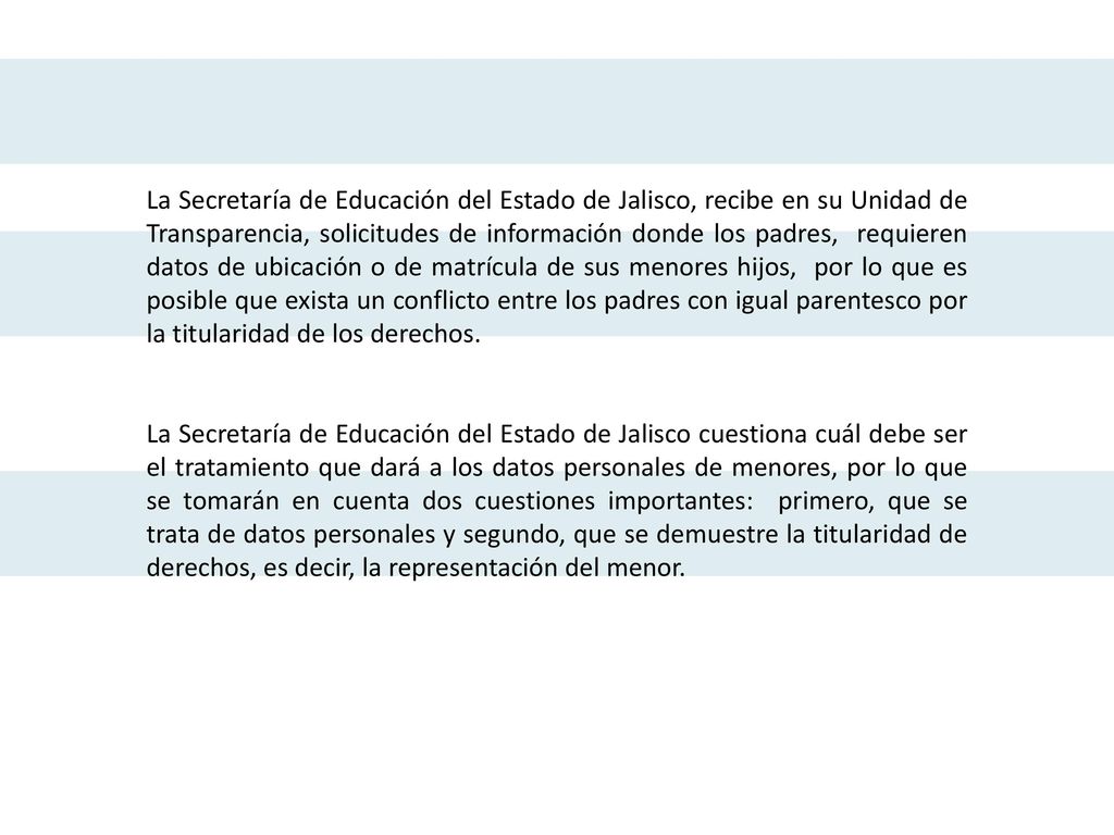 La Secretaría de Educación del Estado de Jalisco, recibe en su Unidad de Transparencia, solicitudes de información donde los padres, requieren datos de ubicación o de matrícula de sus menores hijos, por lo que es posible que exista un conflicto entre los padres con igual parentesco por la titularidad de los derechos.