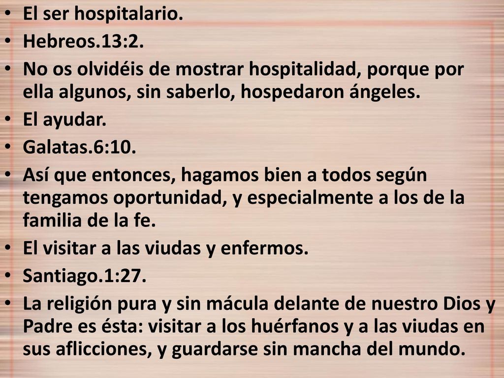 El ser hospitalario. Hebreos.13:2. No os olvidéis de mostrar hospitalidad, porque por ella algunos, sin saberlo, hospedaron ángeles.