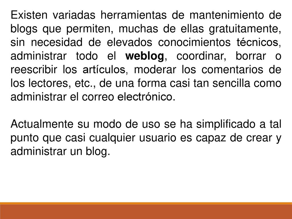 Existen variadas herramientas de mantenimiento de blogs que permiten, muchas de ellas gratuitamente, sin necesidad de elevados conocimientos técnicos, administrar todo el weblog, coordinar, borrar o reescribir los artículos, moderar los comentarios de los lectores, etc., de una forma casi tan sencilla como administrar el correo electrónico.
