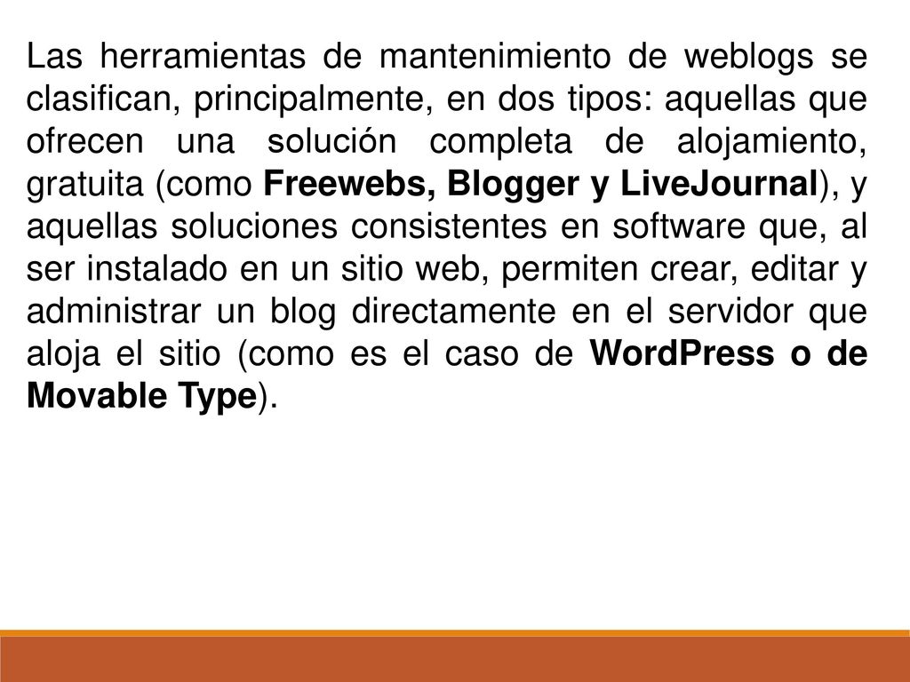 Las herramientas de mantenimiento de weblogs se clasifican, principalmente, en dos tipos: aquellas que ofrecen una solución completa de alojamiento, gratuita (como Freewebs, Blogger y LiveJournal), y aquellas soluciones consistentes en software que, al ser instalado en un sitio web, permiten crear, editar y administrar un blog directamente en el servidor que aloja el sitio (como es el caso de WordPress o de Movable Type).