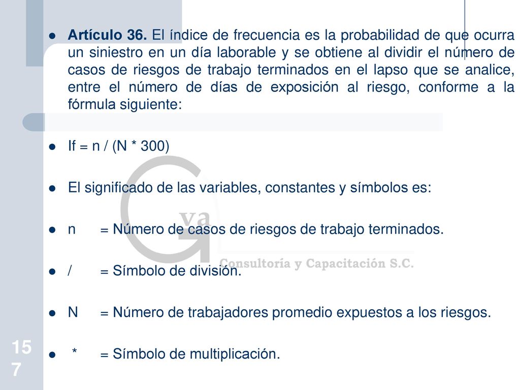 Artículo 36. El índice de frecuencia es la probabilidad de que ocurra un siniestro en un día laborable y se obtiene al dividir el número de casos de riesgos de trabajo terminados en el lapso que se analice, entre el número de días de exposición al riesgo, conforme a la fórmula siguiente:
