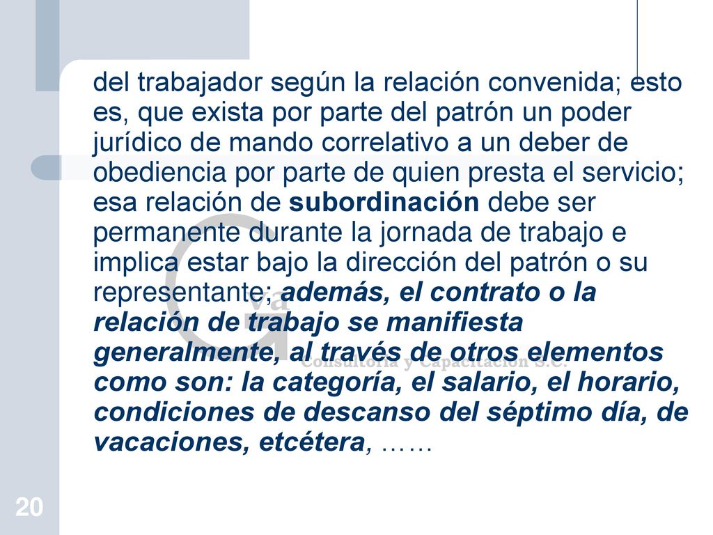 del trabajador según la relación convenida; esto es, que exista por parte del patrón un poder jurídico de mando correlativo a un deber de obediencia por parte de quien presta el servicio; esa relación de subordinación debe ser permanente durante la jornada de trabajo e implica estar bajo la dirección del patrón o su representante; además, el contrato o la relación de trabajo se manifiesta generalmente, al través de otros elementos como son: la categoría, el salario, el horario, condiciones de descanso del séptimo día, de vacaciones, etcétera, ……