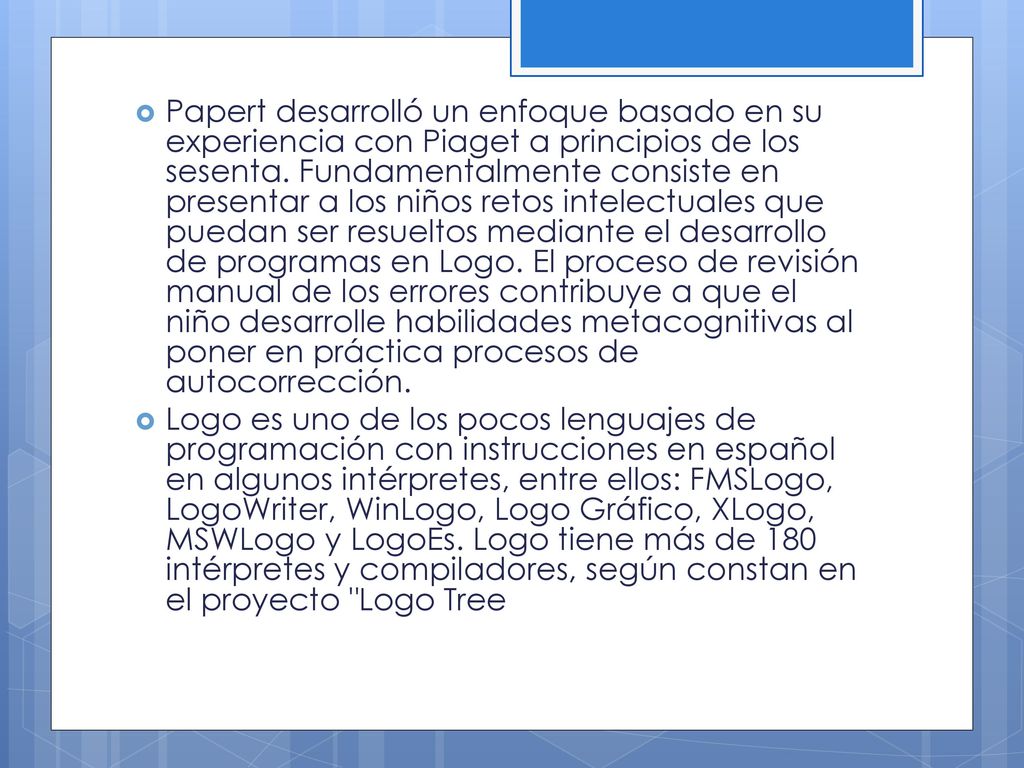 Papert desarrolló un enfoque basado en su experiencia con Piaget a principios de los sesenta. Fundamentalmente consiste en presentar a los niños retos intelectuales que puedan ser resueltos mediante el desarrollo de programas en Logo. El proceso de revisión manual de los errores contribuye a que el niño desarrolle habilidades metacognitivas al poner en práctica procesos de autocorrección.