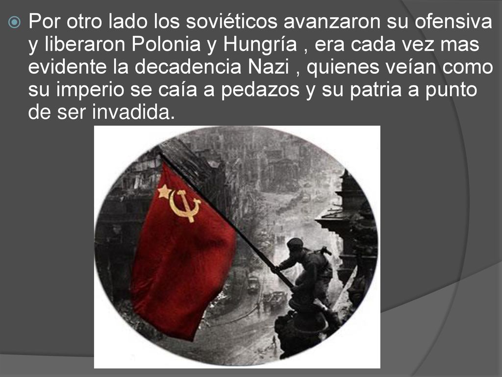 Por otro lado los soviéticos avanzaron su ofensiva y liberaron Polonia y Hungría , era cada vez mas evidente la decadencia Nazi , quienes veían como su imperio se caía a pedazos y su patria a punto de ser invadida.