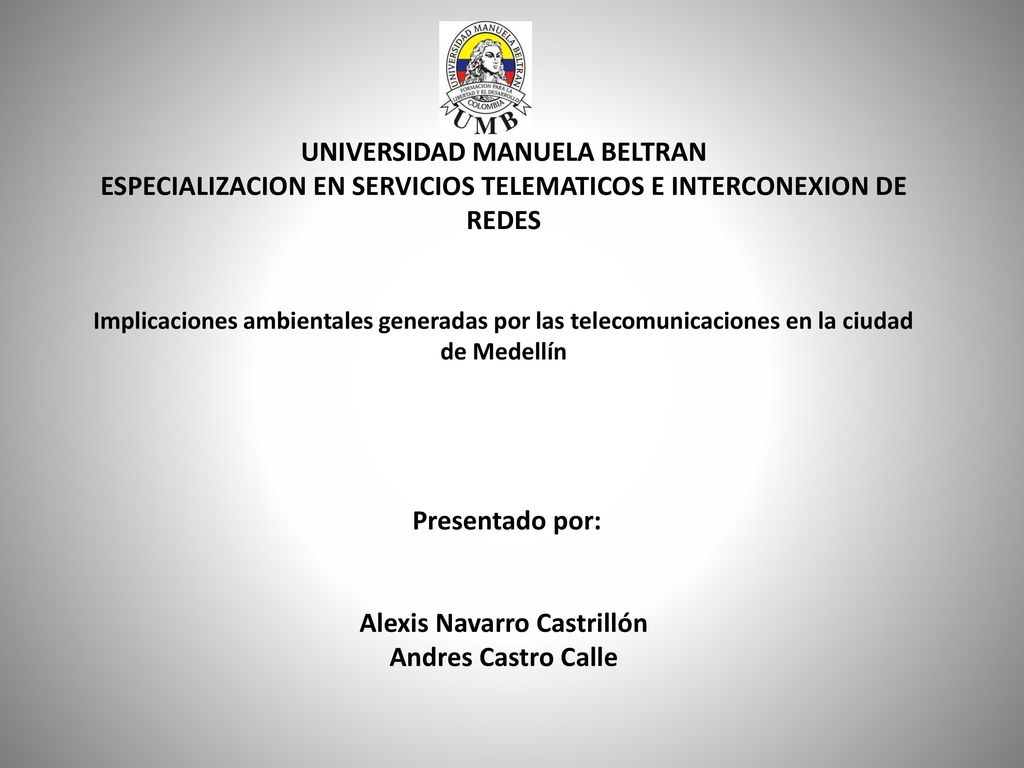 UNIVERSIDAD MANUELA BELTRAN ESPECIALIZACION EN SERVICIOS TELEMATICOS E INTERCONEXION DE REDES Implicaciones ambientales generadas por las telecomunicaciones en la ciudad de Medellín Presentado por: Alexis Navarro Castrillón Andres Castro Calle