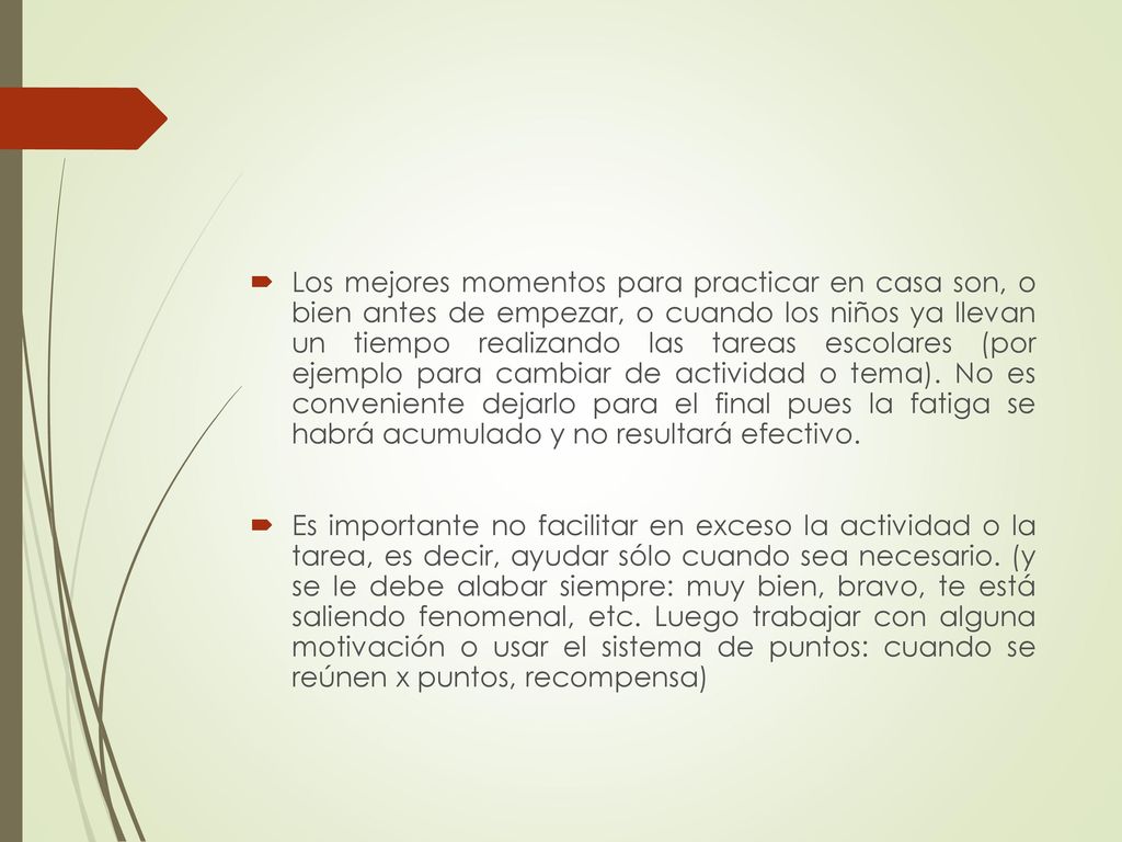 Los mejores momentos para practicar en casa son, o bien antes de empezar, o cuando los niños ya llevan un tiempo realizando las tareas escolares (por ejemplo para cambiar de actividad o tema). No es conveniente dejarlo para el final pues la fatiga se habrá acumulado y no resultará efectivo.