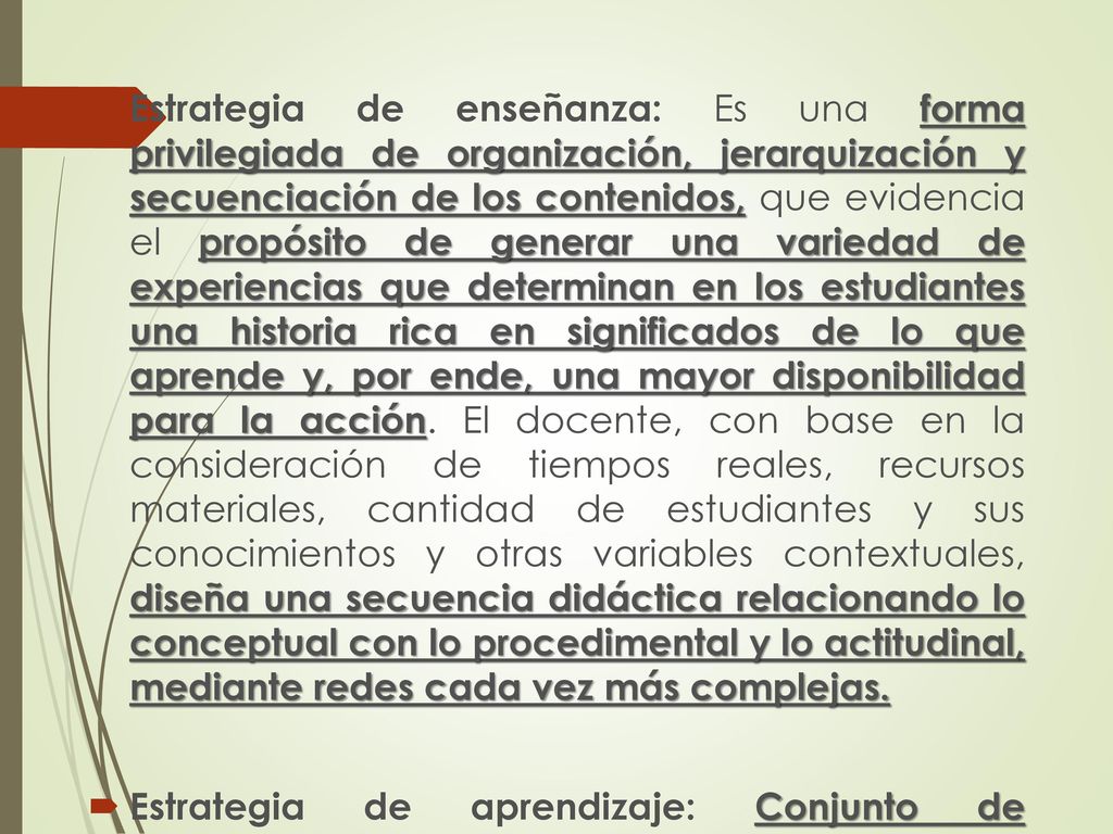 Estrategia de enseñanza: Es una forma privilegiada de organización, jerarquización y secuenciación de los contenidos, que evidencia el propósito de generar una variedad de experiencias que determinan en los estudiantes una historia rica en significados de lo que aprende y, por ende, una mayor disponibilidad para la acción. El docente, con base en la consideración de tiempos reales, recursos materiales, cantidad de estudiantes y sus conocimientos y otras variables contextuales, diseña una secuencia didáctica relacionando lo conceptual con lo procedimental y lo actitudinal, mediante redes cada vez más complejas.