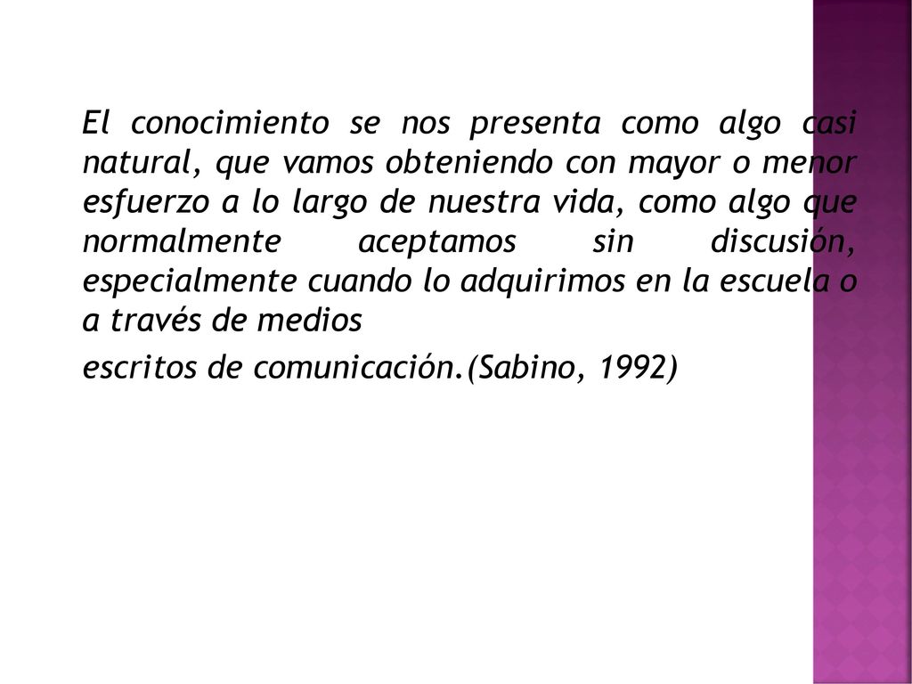 El conocimiento se nos presenta como algo casi natural, que vamos obteniendo con mayor o menor esfuerzo a lo largo de nuestra vida, como algo que normalmente aceptamos sin discusión, especialmente cuando lo adquirimos en la escuela o a través de medios escritos de comunicación.(Sabino, 1992)