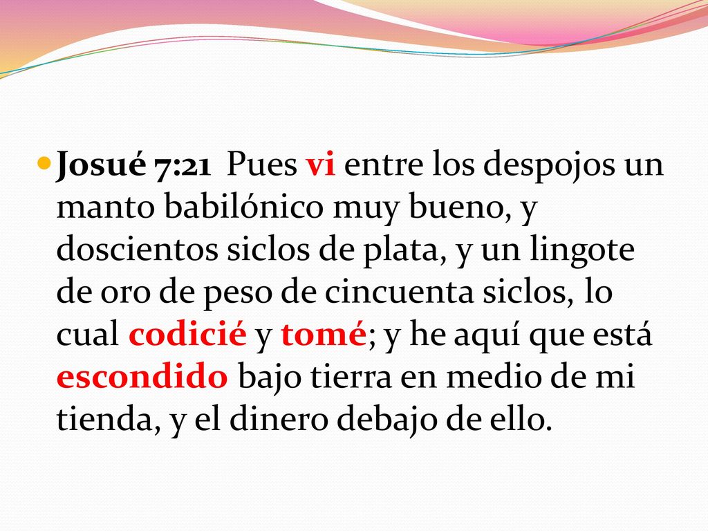 Josué 7:21 Pues vi entre los despojos un manto babilónico muy bueno, y doscientos siclos de plata, y un lingote de oro de peso de cincuenta siclos, lo cual codicié y tomé; y he aquí que está escondido bajo tierra en medio de mi tienda, y el dinero debajo de ello.