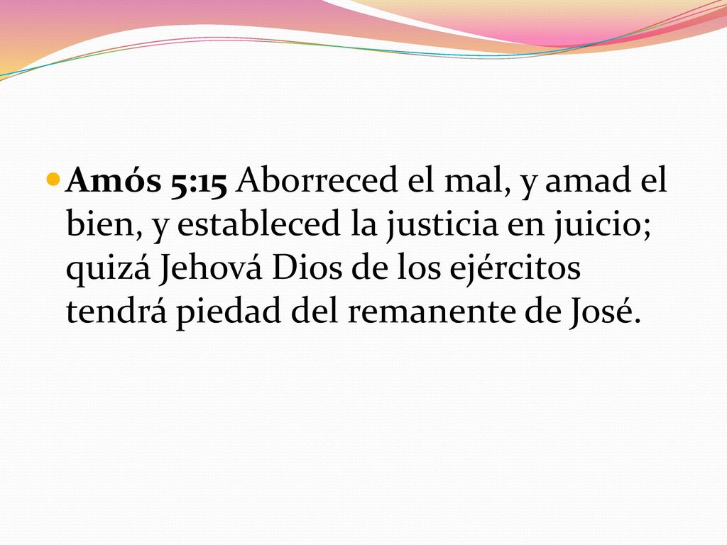 Amós 5:15 Aborreced el mal, y amad el bien, y estableced la justicia en juicio; quizá Jehová Dios de los ejércitos tendrá piedad del remanente de José.