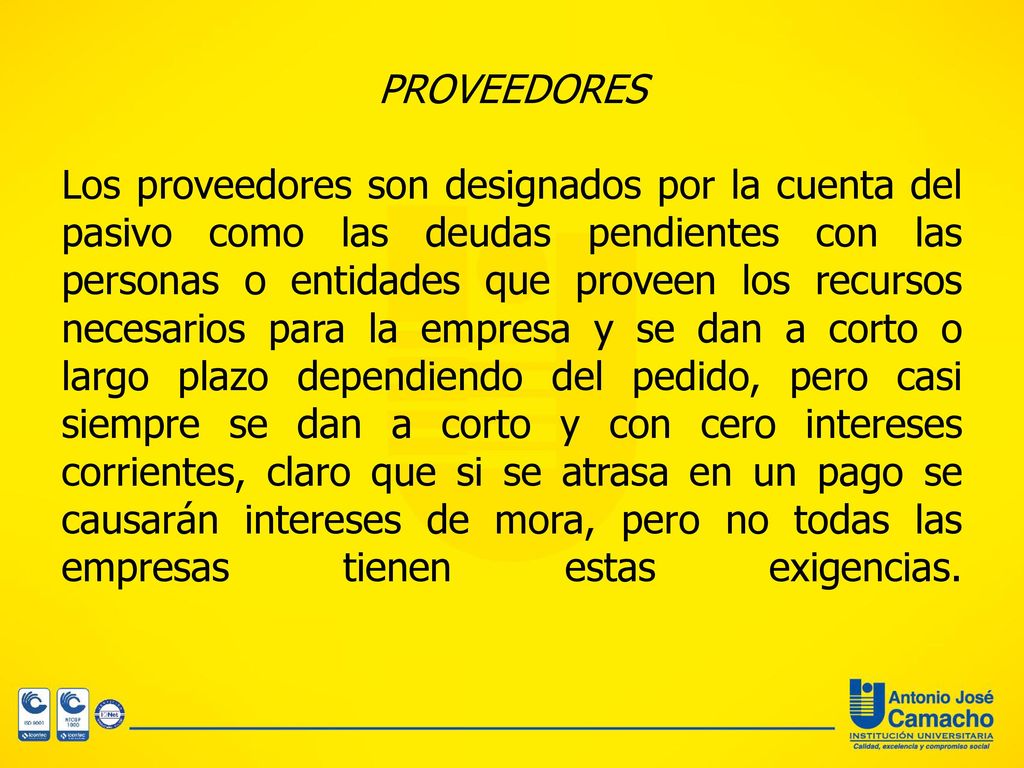 PROVEEDORES Los proveedores son designados por la cuenta del pasivo como las deudas pendientes con las personas o entidades que proveen los recursos necesarios para la empresa y se dan a corto o largo plazo dependiendo del pedido, pero casi siempre se dan a corto y con cero intereses corrientes, claro que si se atrasa en un pago se causarán intereses de mora, pero no todas las empresas tienen estas exigencias.