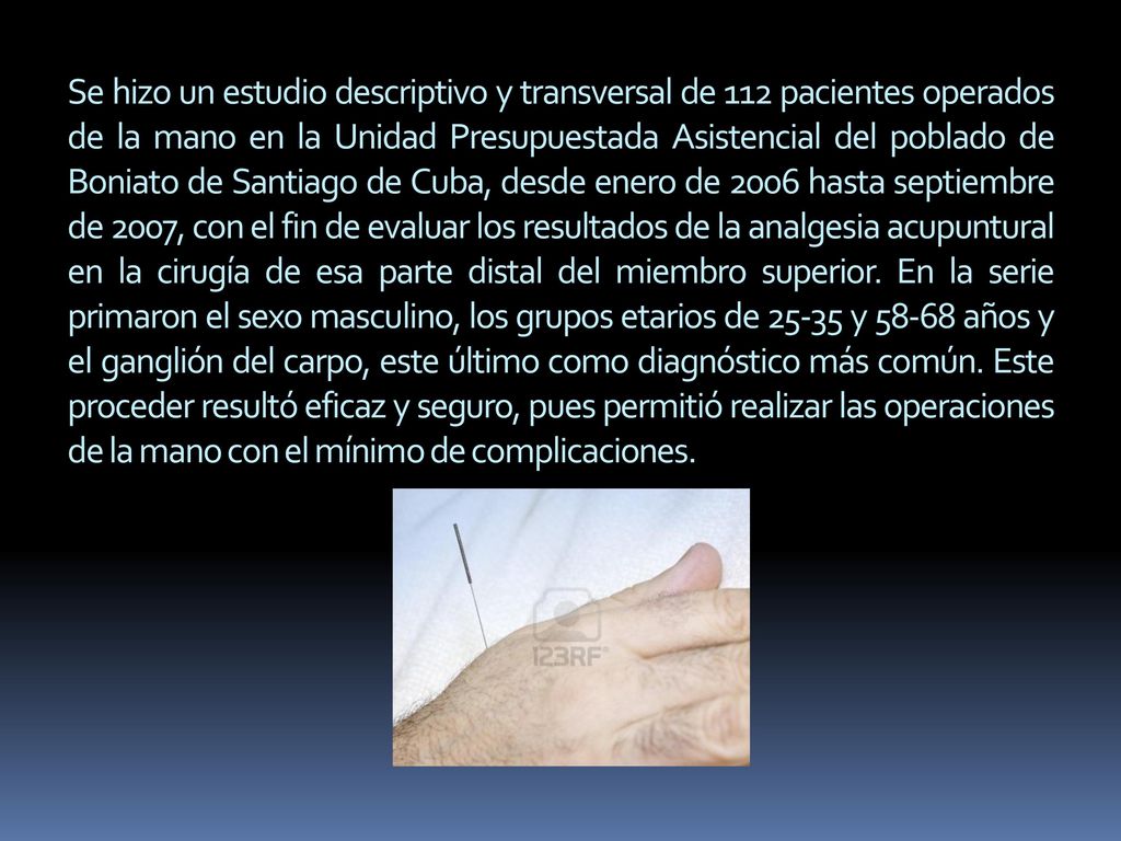 Se hizo un estudio descriptivo y transversal de 112 pacientes operados de la mano en la Unidad Presupuestada Asistencial del poblado de Boniato de Santiago de Cuba, desde enero de 2006 hasta septiembre de 2007, con el fin de evaluar los resultados de la analgesia acupuntural en la cirugía de esa parte distal del miembro superior.