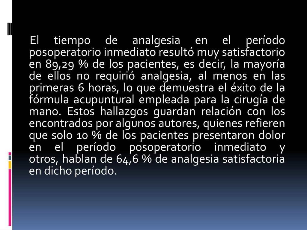 El tiempo de analgesia en el período posoperatorio inmediato resultó muy satisfactorio en 89,29 % de los pacientes, es decir, la mayoría de ellos no requirió analgesia, al menos en las primeras 6 horas, lo que demuestra el éxito de la fórmula acupuntural empleada para la cirugía de mano.