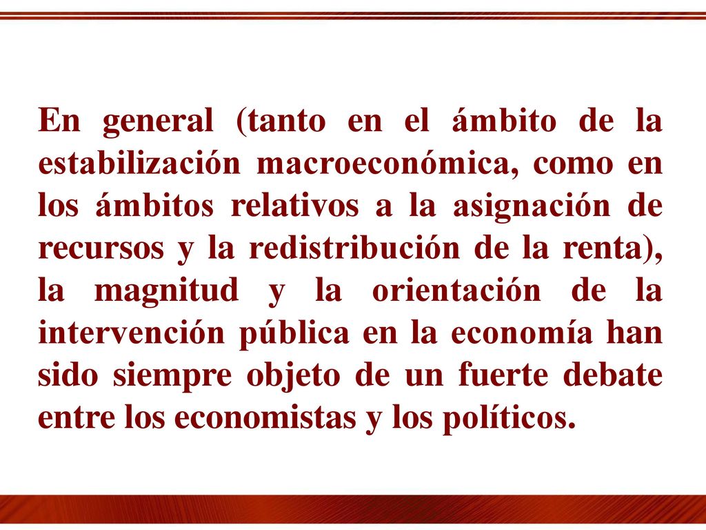 En general (tanto en el ámbito de la estabilización macroeconómica, como en los ámbitos relativos a la asignación de recursos y la redistribución de la renta), la magnitud y la orientación de la intervención pública en la economía han sido siempre objeto de un fuerte debate entre los economistas y los políticos.