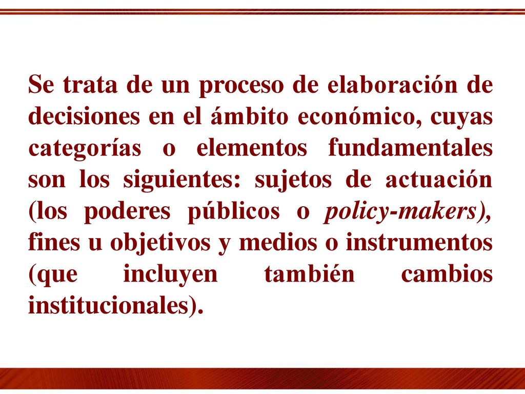 Se trata de un proceso de elaboración de decisiones en el ámbito económico, cuyas categorías o elementos fundamentales son los siguientes: sujetos de actuación (los poderes públicos o policy-makers), fines u objetivos y medios o instrumentos (que incluyen también cambios institucionales).