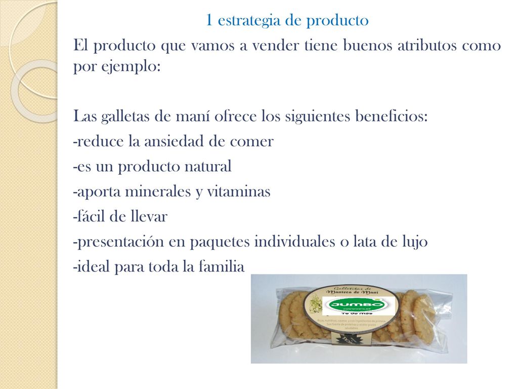 1 estrategia de producto El producto que vamos a vender tiene buenos atributos como por ejemplo: Las galletas de maní ofrece los siguientes beneficios: -reduce la ansiedad de comer -es un producto natural -aporta minerales y vitaminas -fácil de llevar -presentación en paquetes individuales o lata de lujo -ideal para toda la familia