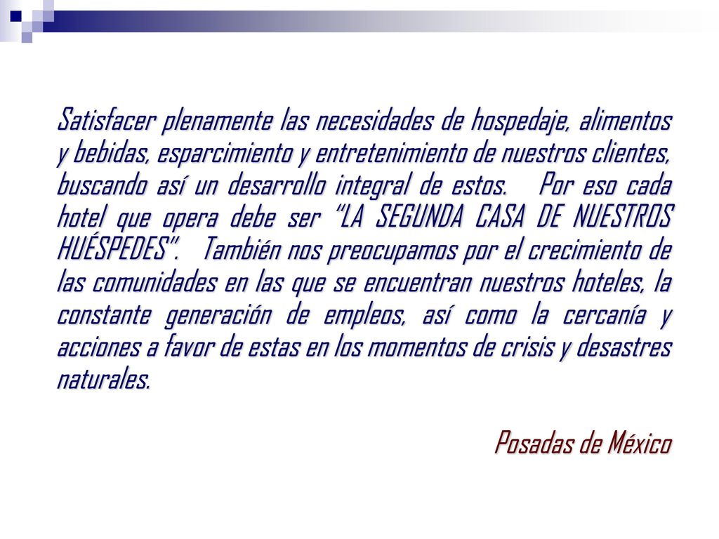 Satisfacer plenamente las necesidades de hospedaje, alimentos y bebidas, esparcimiento y entretenimiento de nuestros clientes, buscando así un desarrollo integral de estos. Por eso cada hotel que opera debe ser LA SEGUNDA CASA DE NUESTROS HUÉSPEDES . También nos preocupamos por el crecimiento de las comunidades en las que se encuentran nuestros hoteles, la constante generación de empleos, así como la cercanía y acciones a favor de estas en los momentos de crisis y desastres naturales.