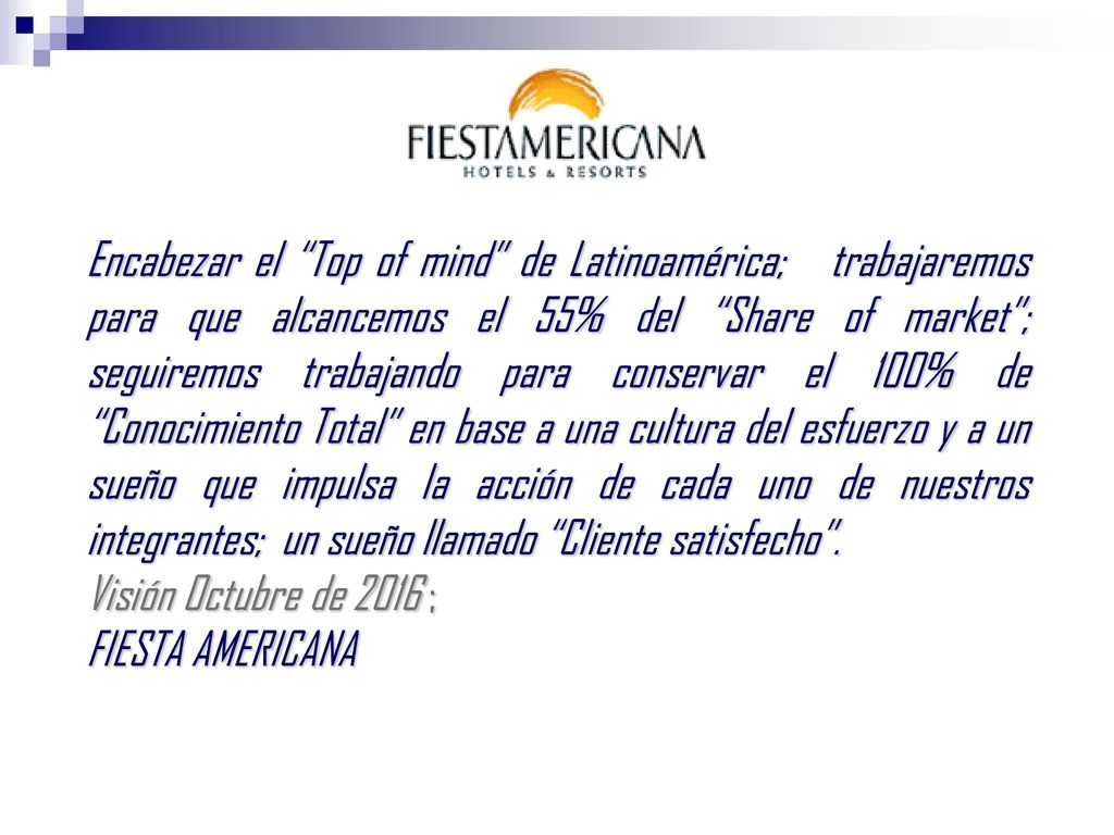 Encabezar el Top of mind de Latinoamérica; trabajaremos para que alcancemos el 55% del Share of market ; seguiremos trabajando para conservar el 100% de Conocimiento Total en base a una cultura del esfuerzo y a un sueño que impulsa la acción de cada uno de nuestros integrantes; un sueño llamado Cliente satisfecho .