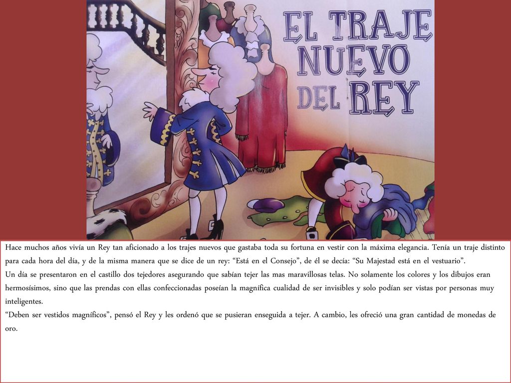 Hace muchos años vivía un Rey tan aficionado a los trajes nuevos que gastaba toda su fortuna en vestir con la máxima elegancia. Tenía un traje distinto para cada hora del día, y de la misma manera que se dice de un rey: Está en el Consejo , de él se decía: Su Majestad está en el vestuario .