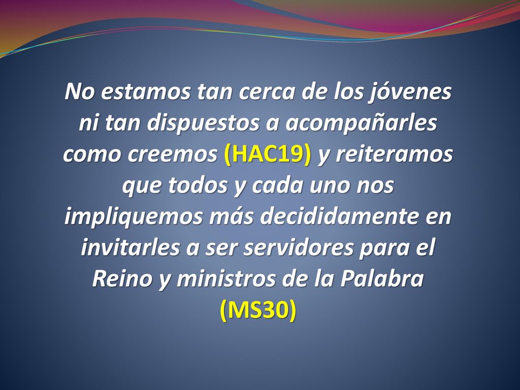 No estamos tan cerca de los jóvenes ni tan dispuestos a acompañarles como creemos (HAC19) y reiteramos que todos y cada uno nos impliquemos más decididamente en invitarles a ser servidores para el Reino y ministros de la Palabra (MS30)