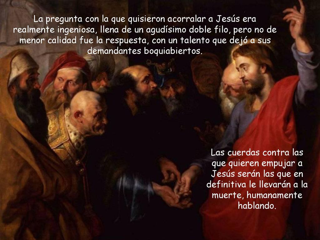 La pregunta con la que quisieron acorralar a Jesús era realmente ingeniosa, llena de un agudísimo doble filo, pero no de menor calidad fue la respuesta, con un talento que dejó a sus demandantes boquiabiertos.