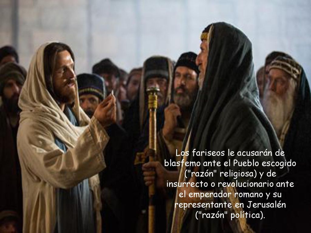 Los fariseos le acusarán de blasfemo ante el Pueblo escogido ( razón religiosa) y de insurrecto o revolucionario ante el emperador romano y su representante en Jerusalén ( razón política).