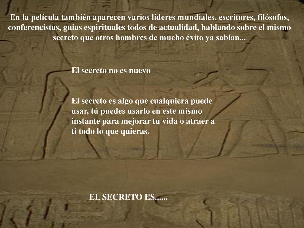 En la película también aparecen varios líderes mundiales, escritores, filósofos, conferencistas, guias espirituales todos de actualidad, hablando sobre el mismo secreto que otros hombres de mucho éxito ya sabían...