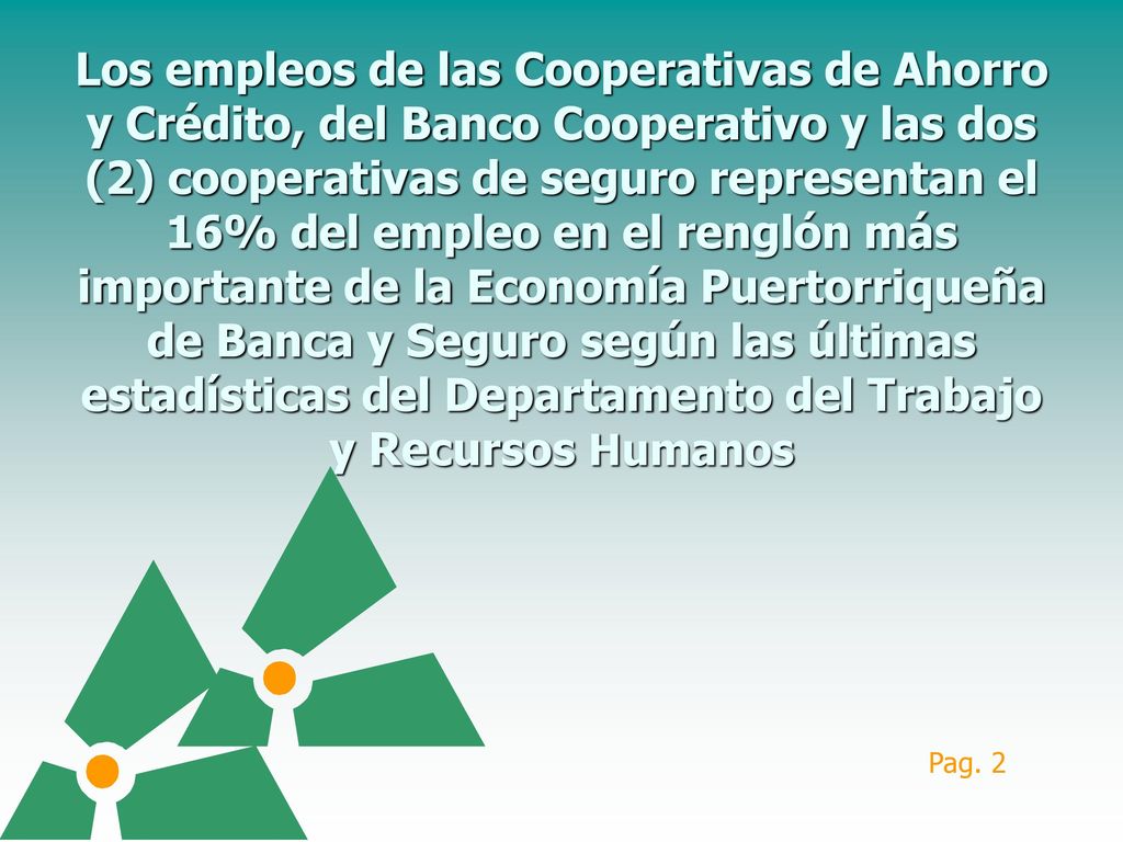 Los empleos de las Cooperativas de Ahorro y Crédito, del Banco Cooperativo y las dos (2) cooperativas de seguro representan el 16% del empleo en el renglón más importante de la Economía Puertorriqueña de Banca y Seguro según las últimas estadísticas del Departamento del Trabajo y Recursos Humanos