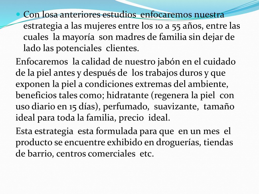 Con losa anteriores estudios enfocaremos nuestra estrategia a las mujeres entre los 10 a 55 años, entre las cuales la mayoría son madres de familia sin dejar de lado las potenciales clientes.