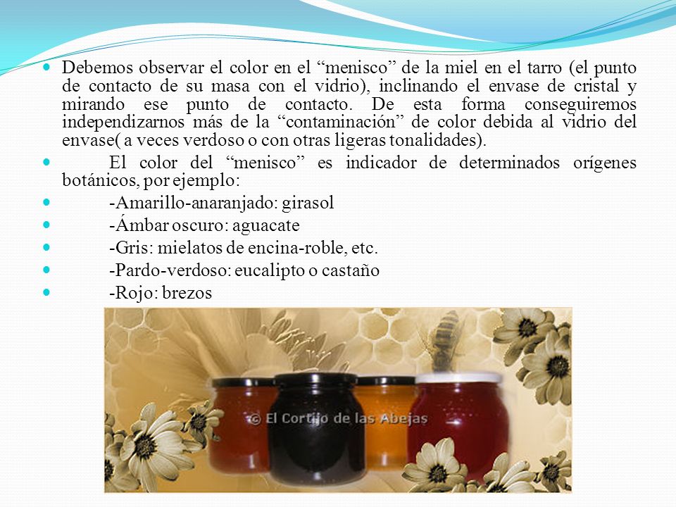 Debemos observar el color en el menisco de la miel en el tarro (el punto de contacto de su masa con el vidrio), inclinando el envase de cristal y mirando ese punto de contacto. De esta forma conseguiremos independizarnos más de la contaminación de color debida al vidrio del envase( a veces verdoso o con otras ligeras tonalidades).