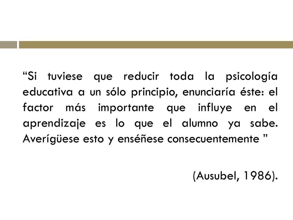 Si tuviese que reducir toda la psicología educativa a un sólo principio, enunciaría éste: el factor más importante que influye en el aprendizaje es lo que el alumno ya sabe. Averígüese esto y enséñese consecuentemente