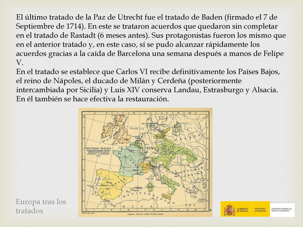El último tratado de la Paz de Utrecht fue el tratado de Baden (firmado el 7 de Septiembre de 1714). En este se trataron acuerdos que quedaron sin completar en el tratado de Rastadt (6 meses antes). Sus protagonistas fueron los mismo que en el anterior tratado y, en este caso, sí se pudo alcanzar rápidamente los acuerdos gracias a la caída de Barcelona una semana después a manos de Felipe V.
