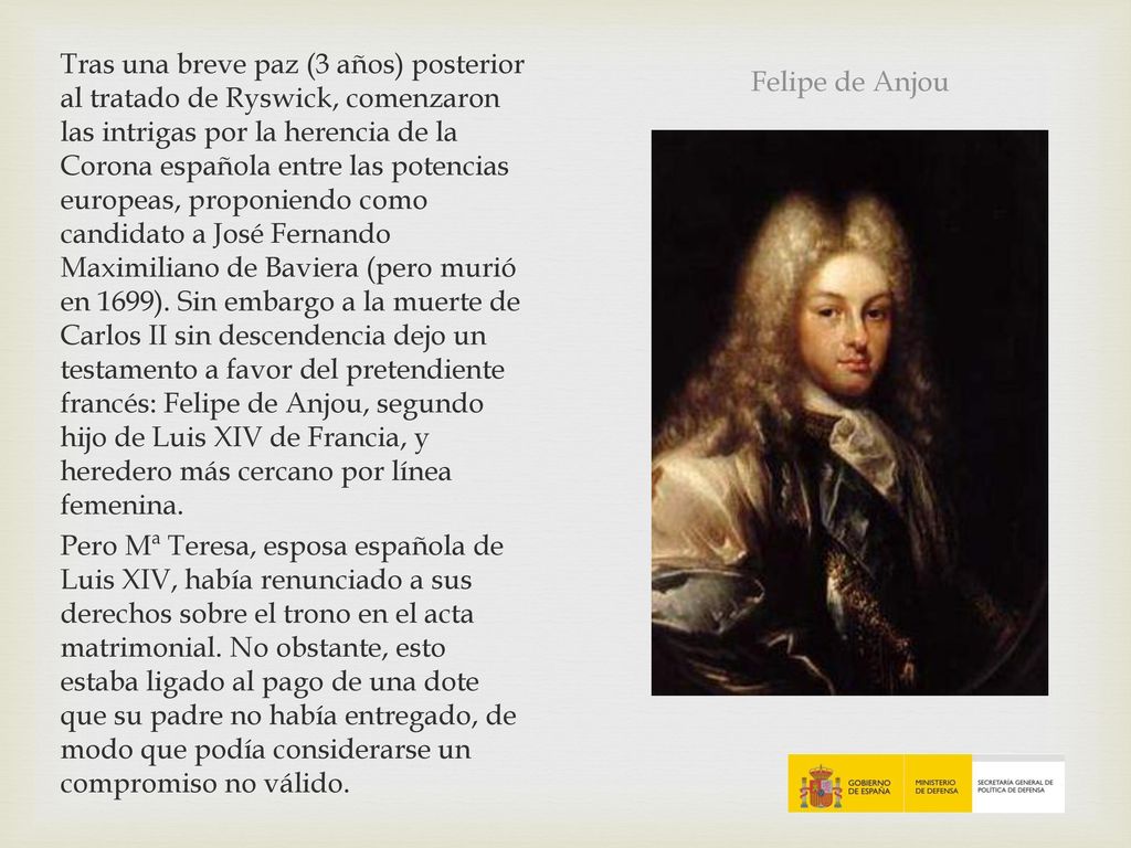 Tras una breve paz (3 años) posterior al tratado de Ryswick, comenzaron las intrigas por la herencia de la Corona española entre las potencias europeas, proponiendo como candidato a José Fernando Maximiliano de Baviera (pero murió en 1699). Sin embargo a la muerte de Carlos II sin descendencia dejo un testamento a favor del pretendiente francés: Felipe de Anjou, segundo hijo de Luis XIV de Francia, y heredero más cercano por línea femenina. Pero Mª Teresa, esposa española de Luis XIV, había renunciado a sus derechos sobre el trono en el acta matrimonial. No obstante, esto estaba ligado al pago de una dote que su padre no había entregado, de modo que podía considerarse un compromiso no válido.
